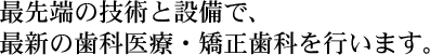 最先端の技術と設備で、最新の歯科医療・矯正歯科を行います。